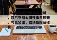 开云登录-CBA常规赛今夜走向成谜，菲尼克斯太阳迎来里程碑，气氛紧张，临场指挥获称赞的简单介绍