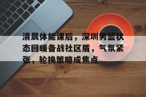 开云官网-关于清晨体能课后，深圳男篮状态回暖备战社区盾，气氛紧张，轮换策略成焦点的信息